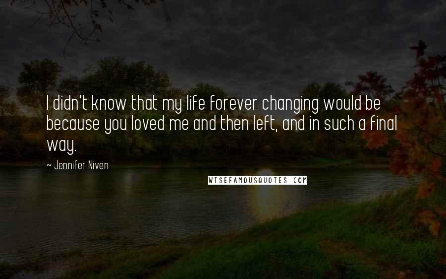 Jennifer Niven Quotes: I didn't know that my life forever changing would be because you loved me and then left, and in such a final way.