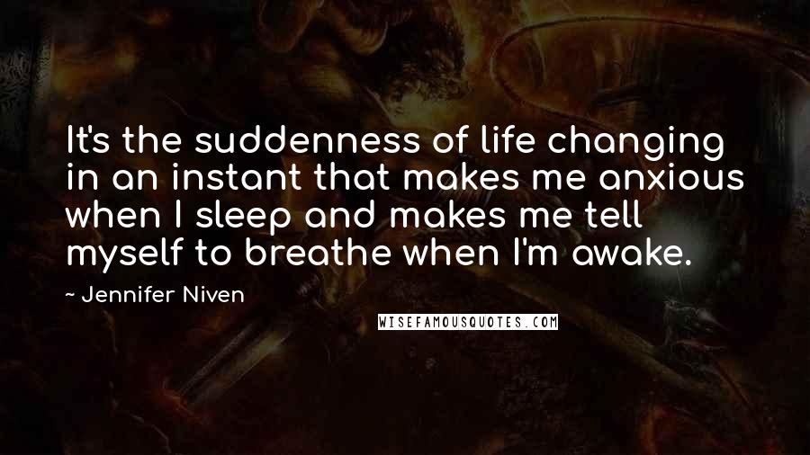 Jennifer Niven Quotes: It's the suddenness of life changing in an instant that makes me anxious when I sleep and makes me tell myself to breathe when I'm awake.