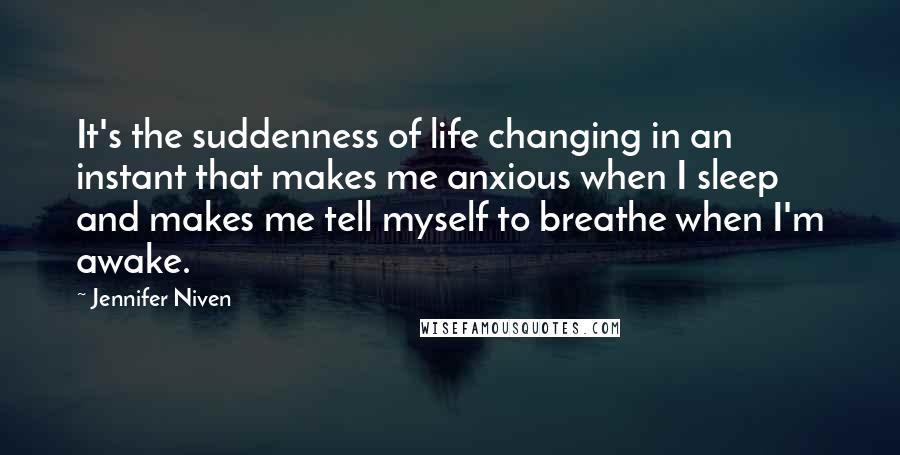 Jennifer Niven Quotes: It's the suddenness of life changing in an instant that makes me anxious when I sleep and makes me tell myself to breathe when I'm awake.