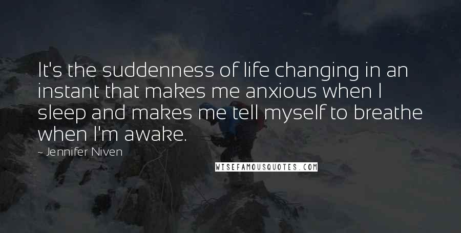 Jennifer Niven Quotes: It's the suddenness of life changing in an instant that makes me anxious when I sleep and makes me tell myself to breathe when I'm awake.
