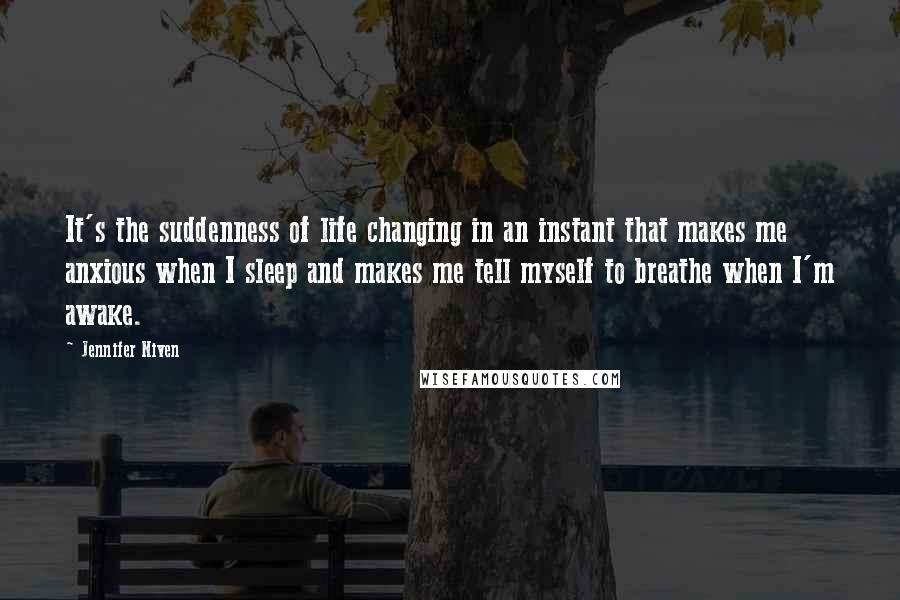 Jennifer Niven Quotes: It's the suddenness of life changing in an instant that makes me anxious when I sleep and makes me tell myself to breathe when I'm awake.