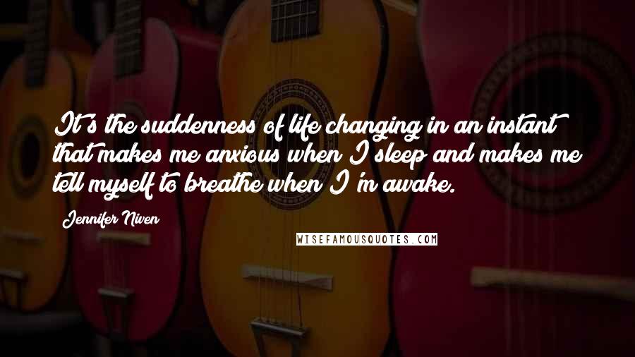 Jennifer Niven Quotes: It's the suddenness of life changing in an instant that makes me anxious when I sleep and makes me tell myself to breathe when I'm awake.