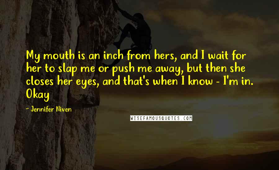 Jennifer Niven Quotes: My mouth is an inch from hers, and I wait for her to slap me or push me away, but then she closes her eyes, and that's when I know - I'm in. Okay