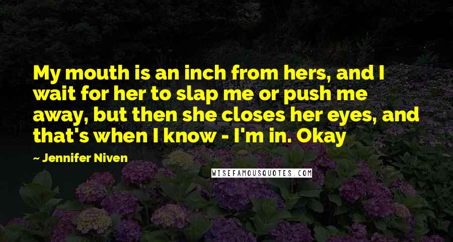 Jennifer Niven Quotes: My mouth is an inch from hers, and I wait for her to slap me or push me away, but then she closes her eyes, and that's when I know - I'm in. Okay