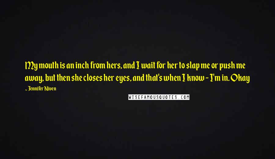 Jennifer Niven Quotes: My mouth is an inch from hers, and I wait for her to slap me or push me away, but then she closes her eyes, and that's when I know - I'm in. Okay