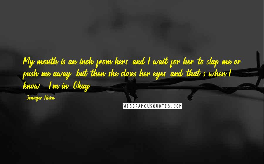 Jennifer Niven Quotes: My mouth is an inch from hers, and I wait for her to slap me or push me away, but then she closes her eyes, and that's when I know - I'm in. Okay