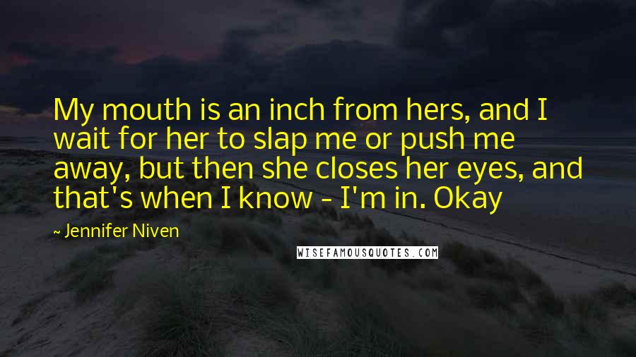 Jennifer Niven Quotes: My mouth is an inch from hers, and I wait for her to slap me or push me away, but then she closes her eyes, and that's when I know - I'm in. Okay