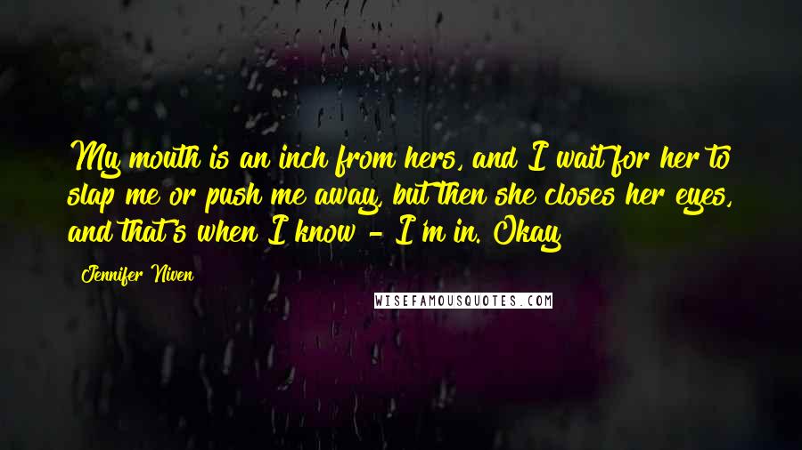 Jennifer Niven Quotes: My mouth is an inch from hers, and I wait for her to slap me or push me away, but then she closes her eyes, and that's when I know - I'm in. Okay