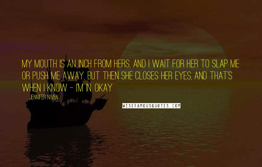 Jennifer Niven Quotes: My mouth is an inch from hers, and I wait for her to slap me or push me away, but then she closes her eyes, and that's when I know - I'm in. Okay