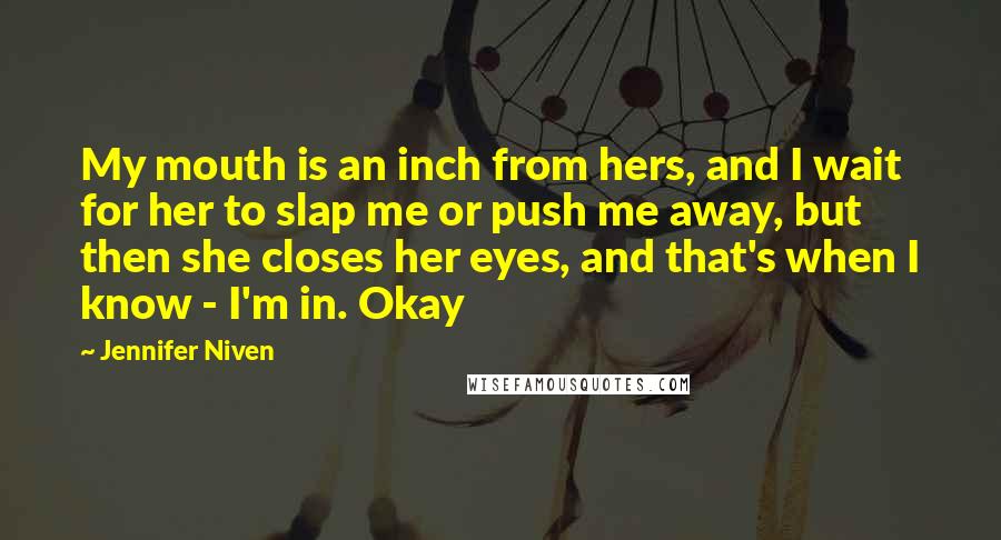 Jennifer Niven Quotes: My mouth is an inch from hers, and I wait for her to slap me or push me away, but then she closes her eyes, and that's when I know - I'm in. Okay