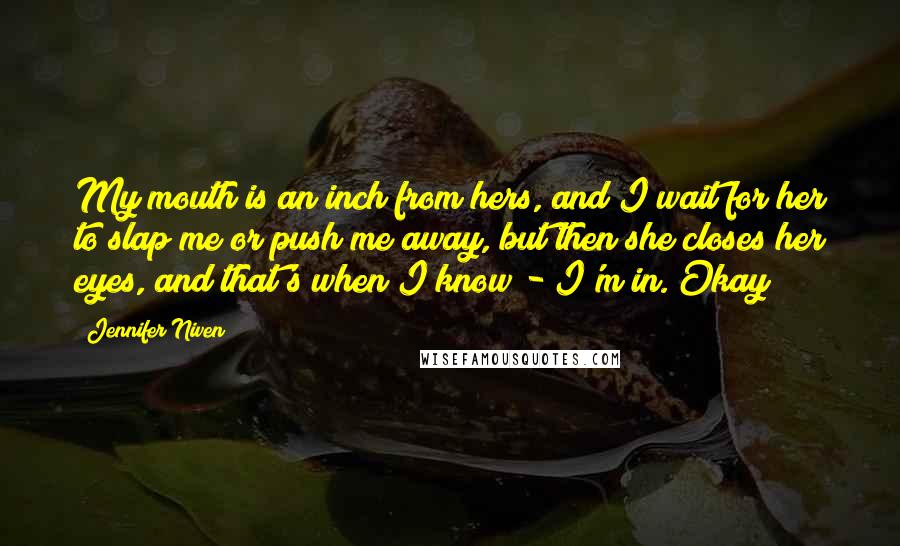 Jennifer Niven Quotes: My mouth is an inch from hers, and I wait for her to slap me or push me away, but then she closes her eyes, and that's when I know - I'm in. Okay