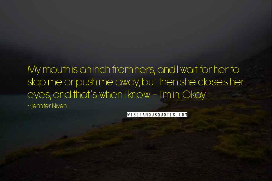 Jennifer Niven Quotes: My mouth is an inch from hers, and I wait for her to slap me or push me away, but then she closes her eyes, and that's when I know - I'm in. Okay