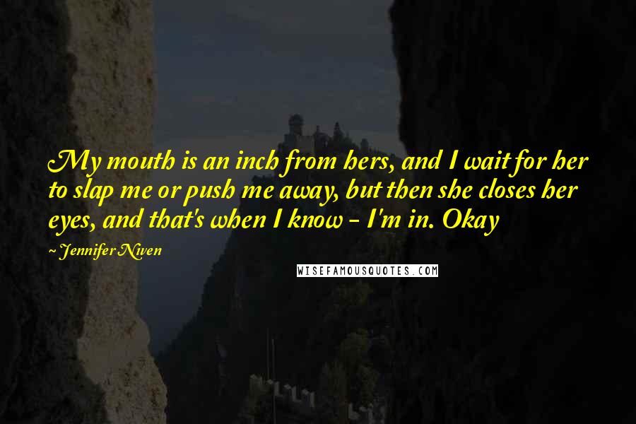 Jennifer Niven Quotes: My mouth is an inch from hers, and I wait for her to slap me or push me away, but then she closes her eyes, and that's when I know - I'm in. Okay