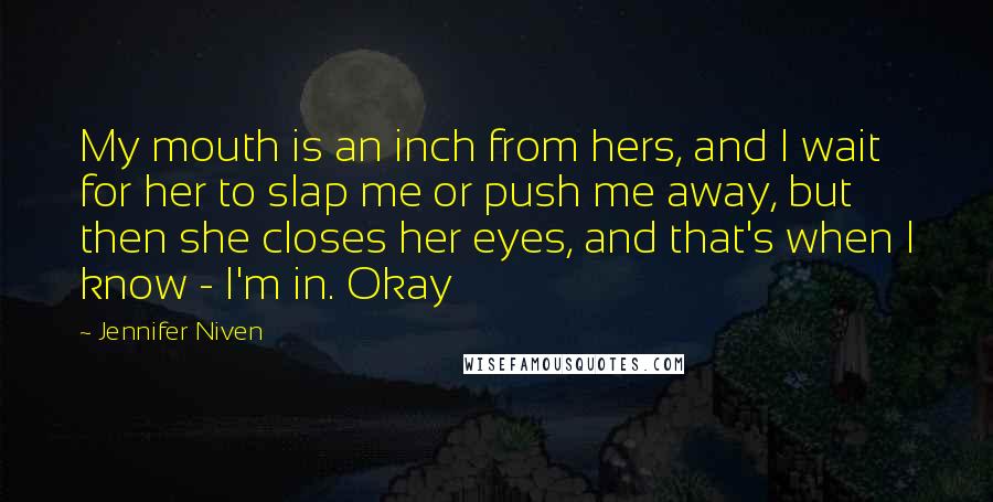 Jennifer Niven Quotes: My mouth is an inch from hers, and I wait for her to slap me or push me away, but then she closes her eyes, and that's when I know - I'm in. Okay