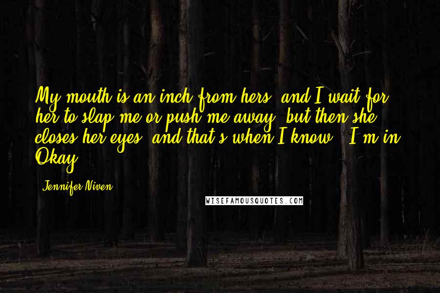 Jennifer Niven Quotes: My mouth is an inch from hers, and I wait for her to slap me or push me away, but then she closes her eyes, and that's when I know - I'm in. Okay