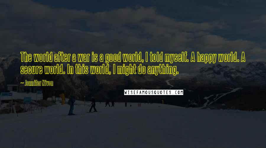 Jennifer Niven Quotes: The world after a war is a good world, I told myself. A happy world. A secure world. In this world, I might do anything.