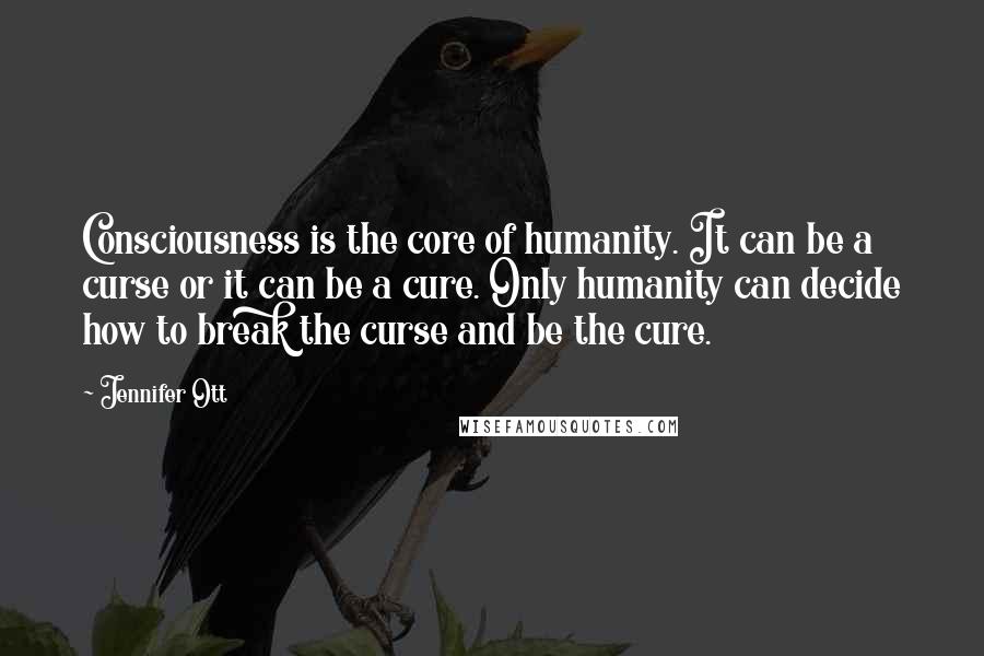 Jennifer Ott Quotes: Consciousness is the core of humanity. It can be a curse or it can be a cure. Only humanity can decide how to break the curse and be the cure.