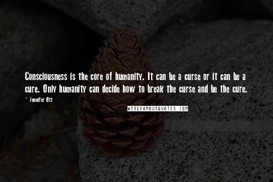 Jennifer Ott Quotes: Consciousness is the core of humanity. It can be a curse or it can be a cure. Only humanity can decide how to break the curse and be the cure.