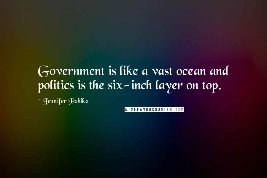 Jennifer Pahlka Quotes: Government is like a vast ocean and politics is the six-inch layer on top.