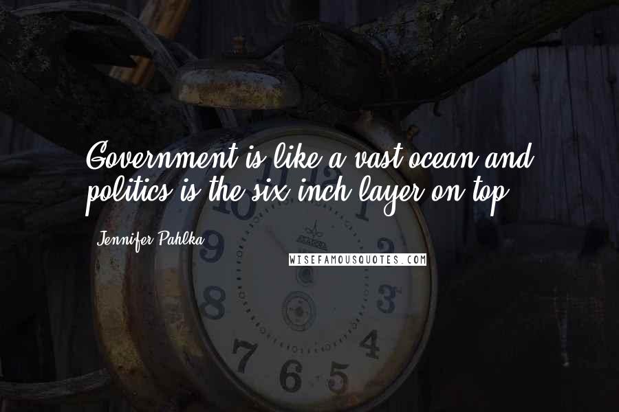 Jennifer Pahlka Quotes: Government is like a vast ocean and politics is the six-inch layer on top.