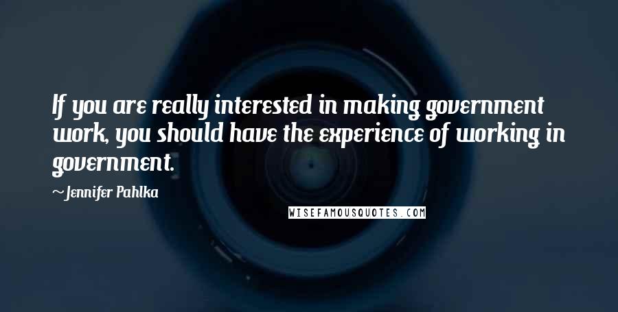 Jennifer Pahlka Quotes: If you are really interested in making government work, you should have the experience of working in government.