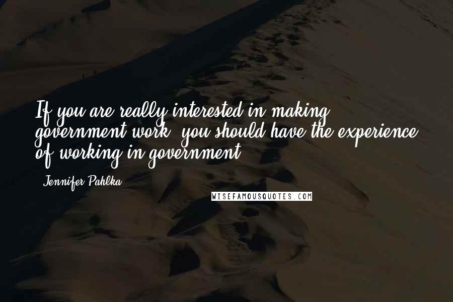 Jennifer Pahlka Quotes: If you are really interested in making government work, you should have the experience of working in government.