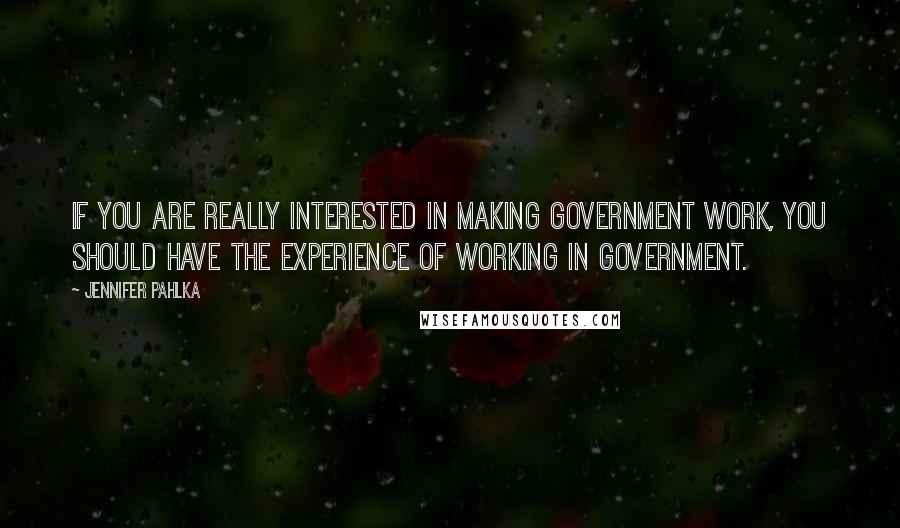 Jennifer Pahlka Quotes: If you are really interested in making government work, you should have the experience of working in government.