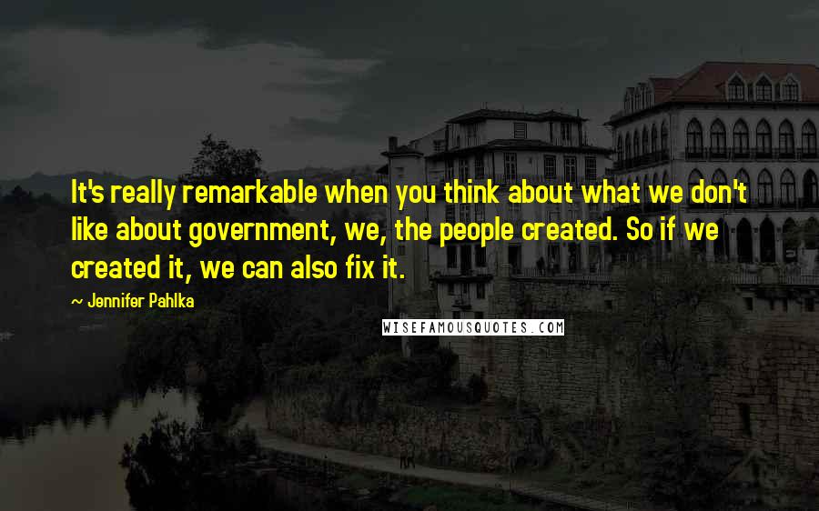Jennifer Pahlka Quotes: It's really remarkable when you think about what we don't like about government, we, the people created. So if we created it, we can also fix it.
