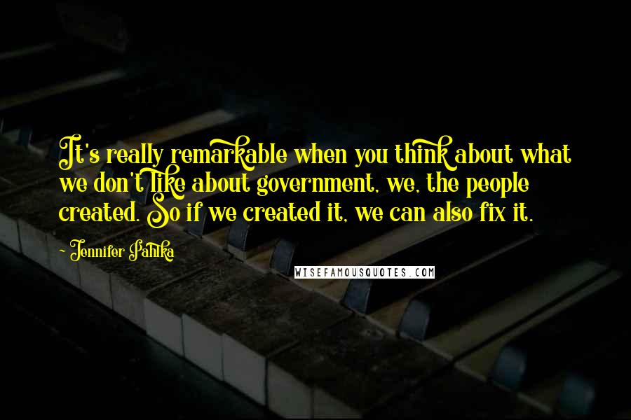 Jennifer Pahlka Quotes: It's really remarkable when you think about what we don't like about government, we, the people created. So if we created it, we can also fix it.