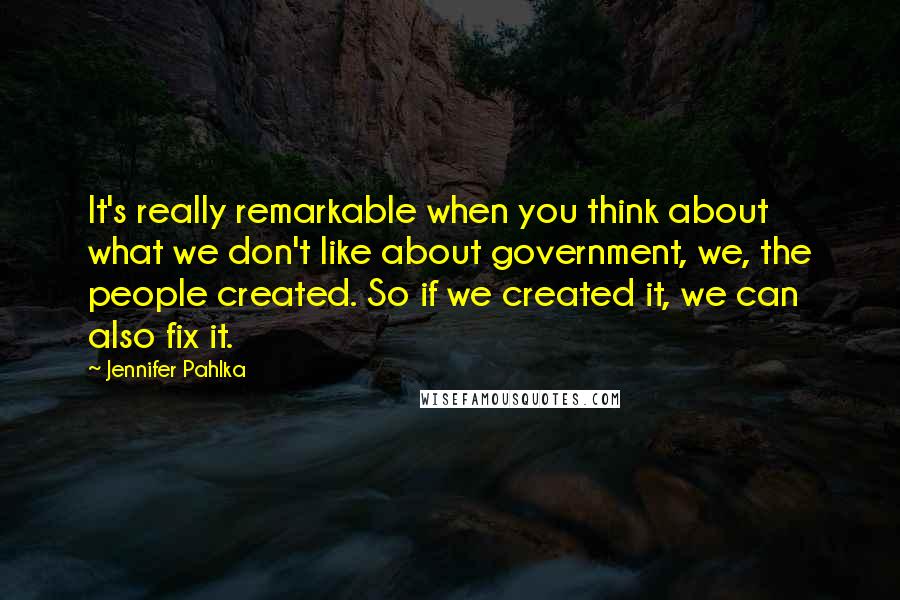 Jennifer Pahlka Quotes: It's really remarkable when you think about what we don't like about government, we, the people created. So if we created it, we can also fix it.