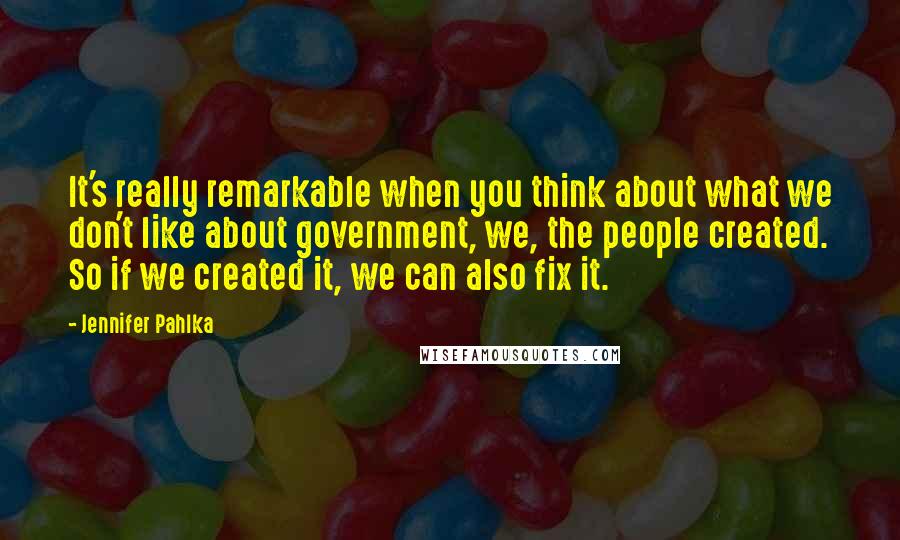 Jennifer Pahlka Quotes: It's really remarkable when you think about what we don't like about government, we, the people created. So if we created it, we can also fix it.