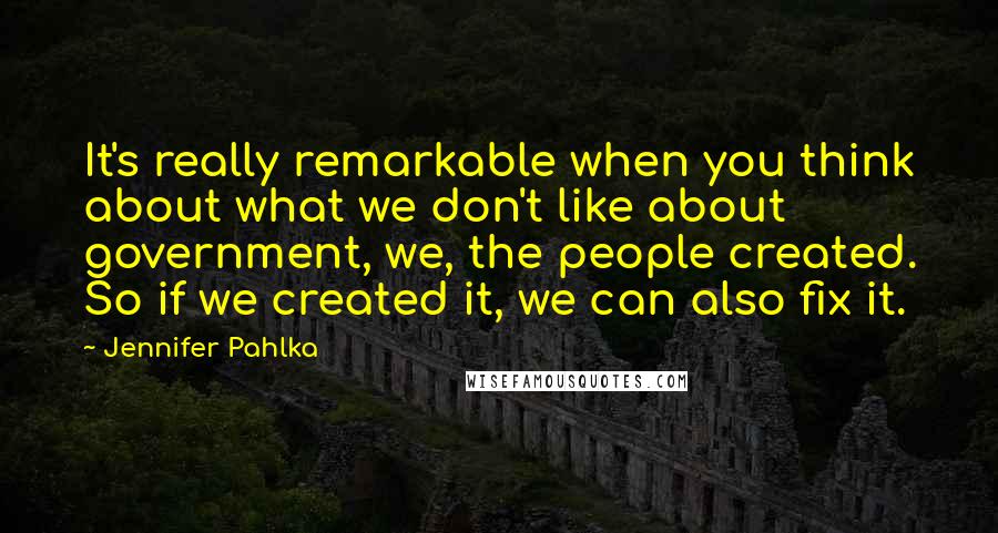 Jennifer Pahlka Quotes: It's really remarkable when you think about what we don't like about government, we, the people created. So if we created it, we can also fix it.