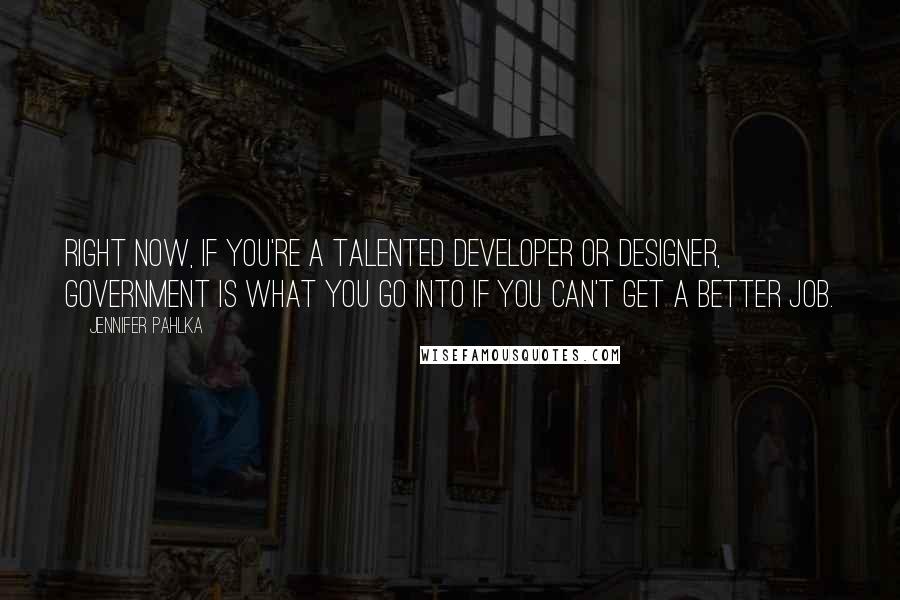 Jennifer Pahlka Quotes: Right now, if you're a talented developer or designer, government is what you go into if you can't get a better job.