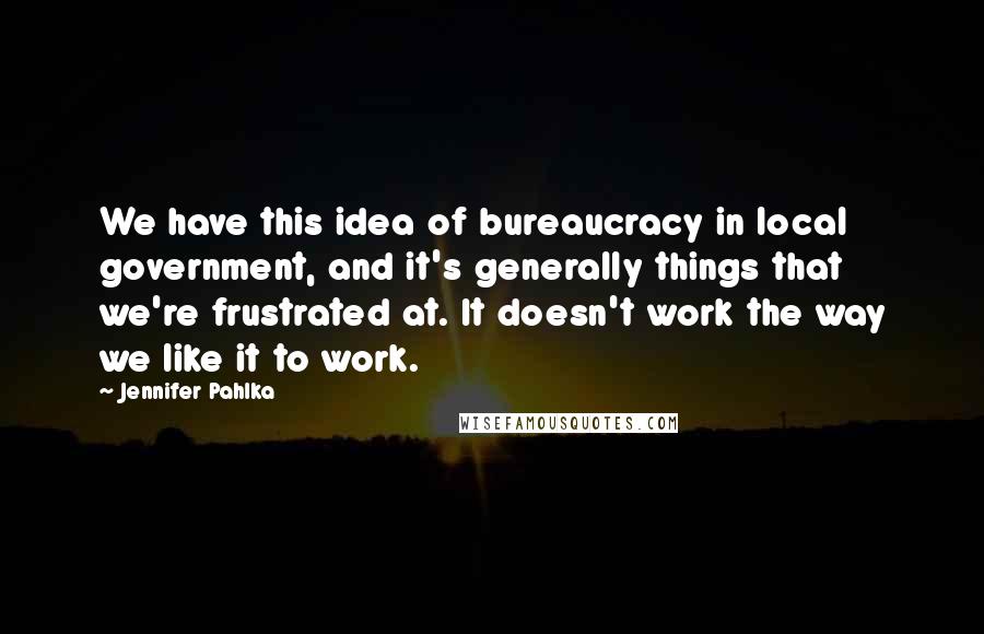 Jennifer Pahlka Quotes: We have this idea of bureaucracy in local government, and it's generally things that we're frustrated at. It doesn't work the way we like it to work.