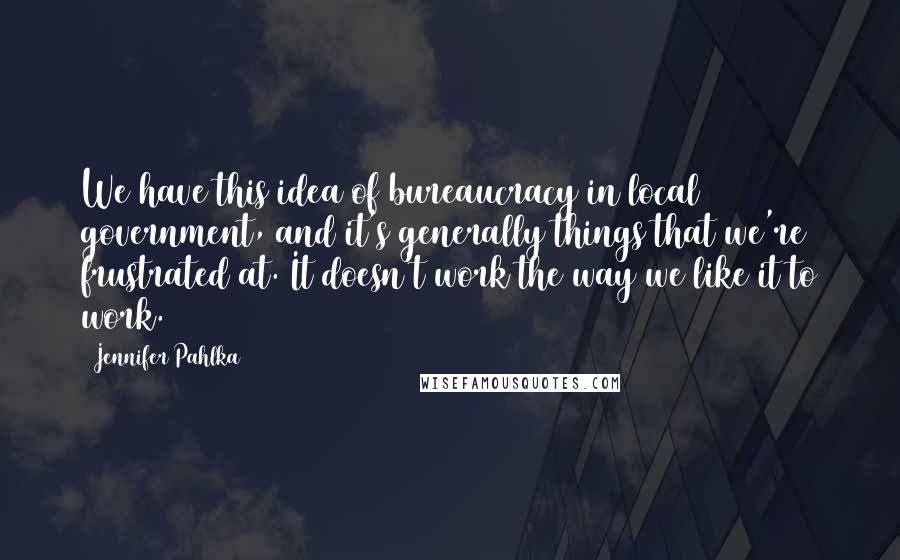 Jennifer Pahlka Quotes: We have this idea of bureaucracy in local government, and it's generally things that we're frustrated at. It doesn't work the way we like it to work.