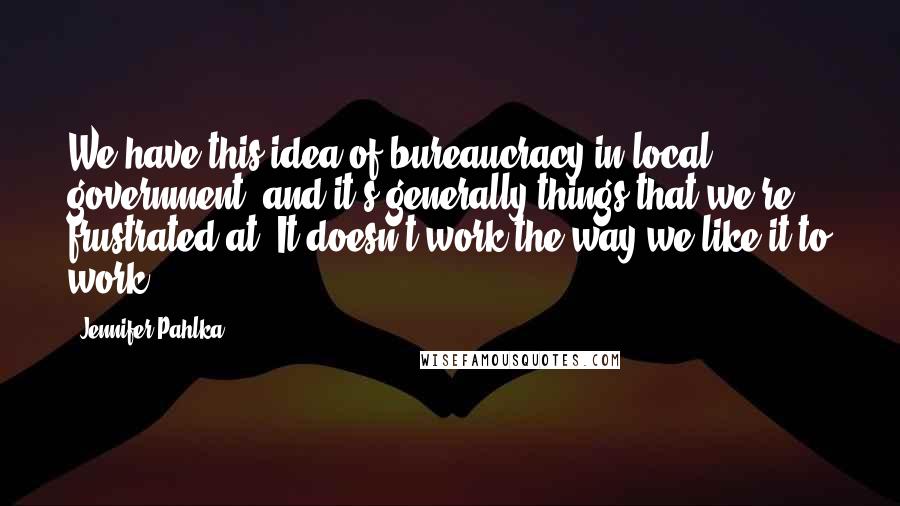 Jennifer Pahlka Quotes: We have this idea of bureaucracy in local government, and it's generally things that we're frustrated at. It doesn't work the way we like it to work.