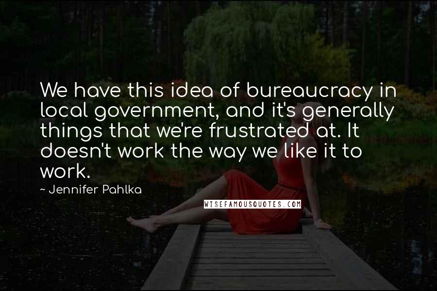 Jennifer Pahlka Quotes: We have this idea of bureaucracy in local government, and it's generally things that we're frustrated at. It doesn't work the way we like it to work.