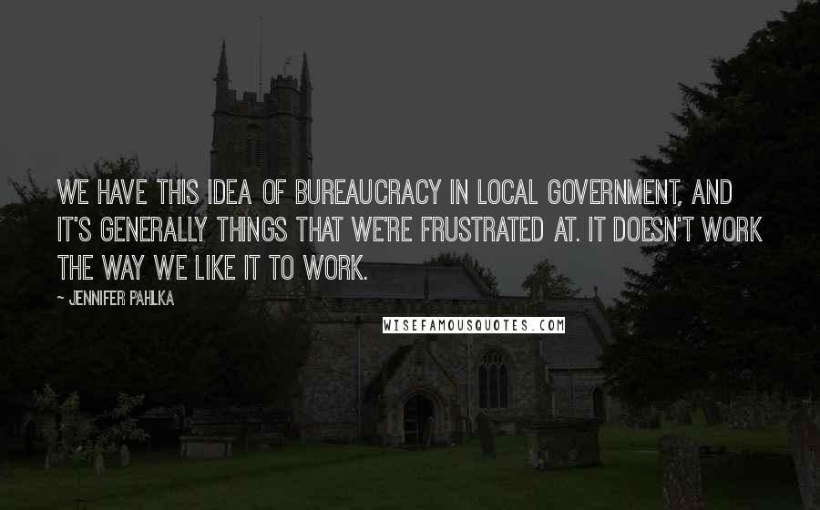 Jennifer Pahlka Quotes: We have this idea of bureaucracy in local government, and it's generally things that we're frustrated at. It doesn't work the way we like it to work.