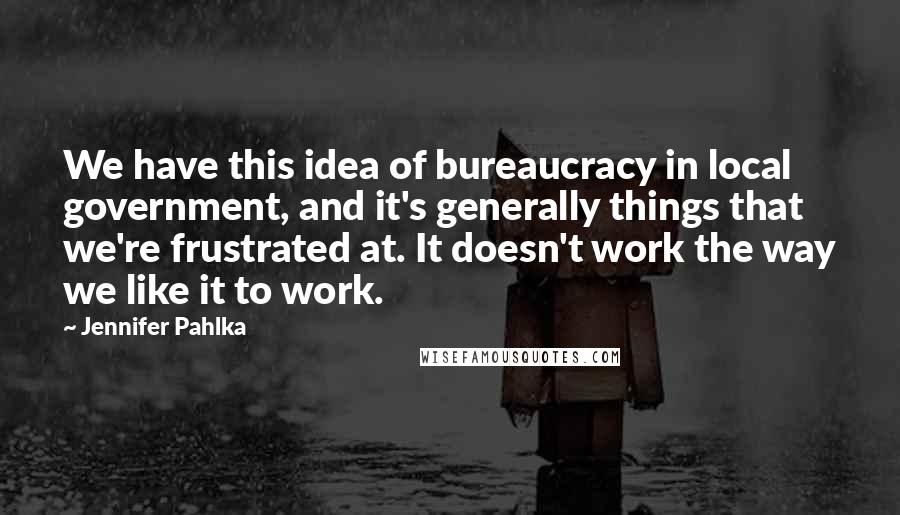 Jennifer Pahlka Quotes: We have this idea of bureaucracy in local government, and it's generally things that we're frustrated at. It doesn't work the way we like it to work.