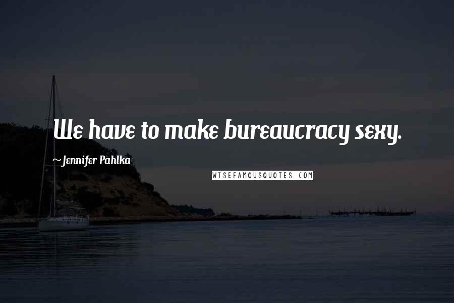 Jennifer Pahlka Quotes: We have to make bureaucracy sexy.