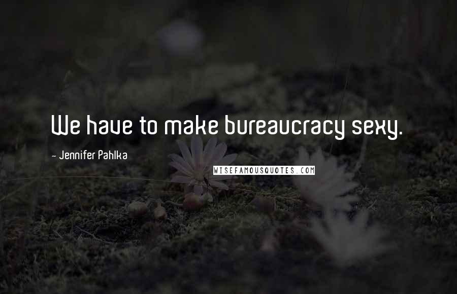 Jennifer Pahlka Quotes: We have to make bureaucracy sexy.