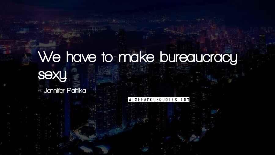 Jennifer Pahlka Quotes: We have to make bureaucracy sexy.