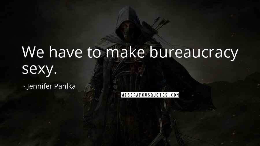 Jennifer Pahlka Quotes: We have to make bureaucracy sexy.