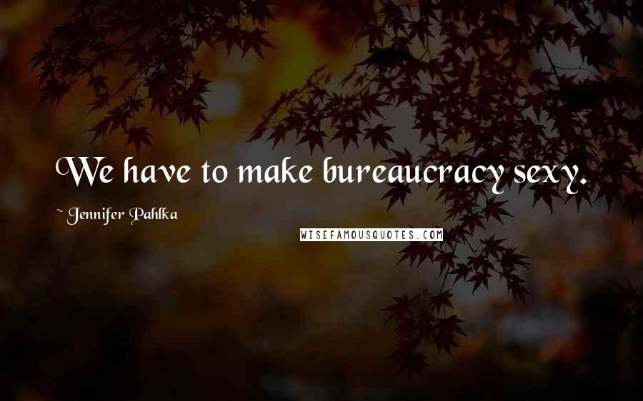 Jennifer Pahlka Quotes: We have to make bureaucracy sexy.