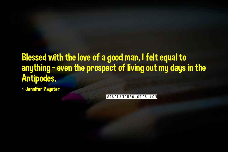 Jennifer Paynter Quotes: Blessed with the love of a good man, I felt equal to anything - even the prospect of living out my days in the Antipodes.