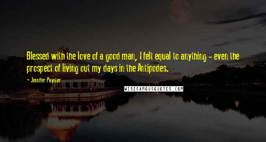 Jennifer Paynter Quotes: Blessed with the love of a good man, I felt equal to anything - even the prospect of living out my days in the Antipodes.