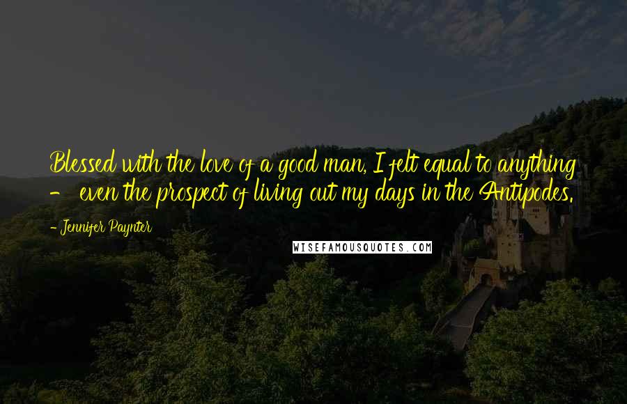 Jennifer Paynter Quotes: Blessed with the love of a good man, I felt equal to anything - even the prospect of living out my days in the Antipodes.