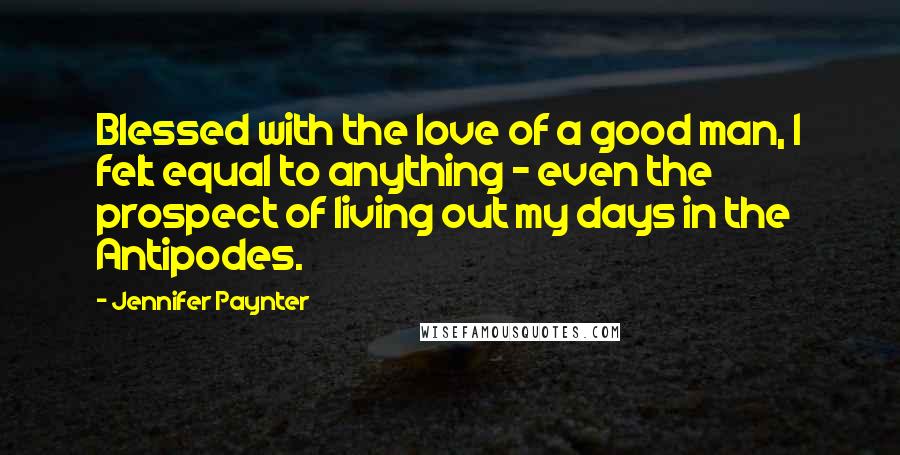 Jennifer Paynter Quotes: Blessed with the love of a good man, I felt equal to anything - even the prospect of living out my days in the Antipodes.
