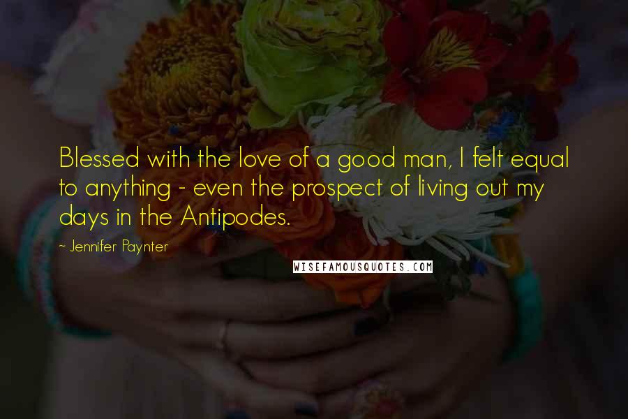 Jennifer Paynter Quotes: Blessed with the love of a good man, I felt equal to anything - even the prospect of living out my days in the Antipodes.