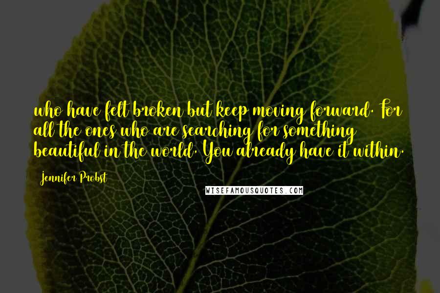 Jennifer Probst Quotes: who have felt broken but keep moving forward. For all the ones who are searching for something beautiful in the world. You already have it within.